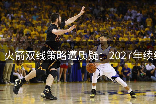火箭双线策略遭质疑：2027年续约季或面临更大挑战